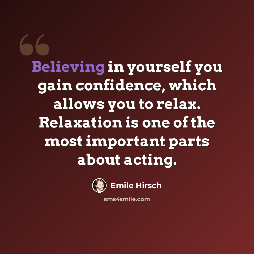 “Believing in yourself you gain confidence, which allows you to relax. Relaxation is one of the most important parts about acting.” quote by Emile Hirsch