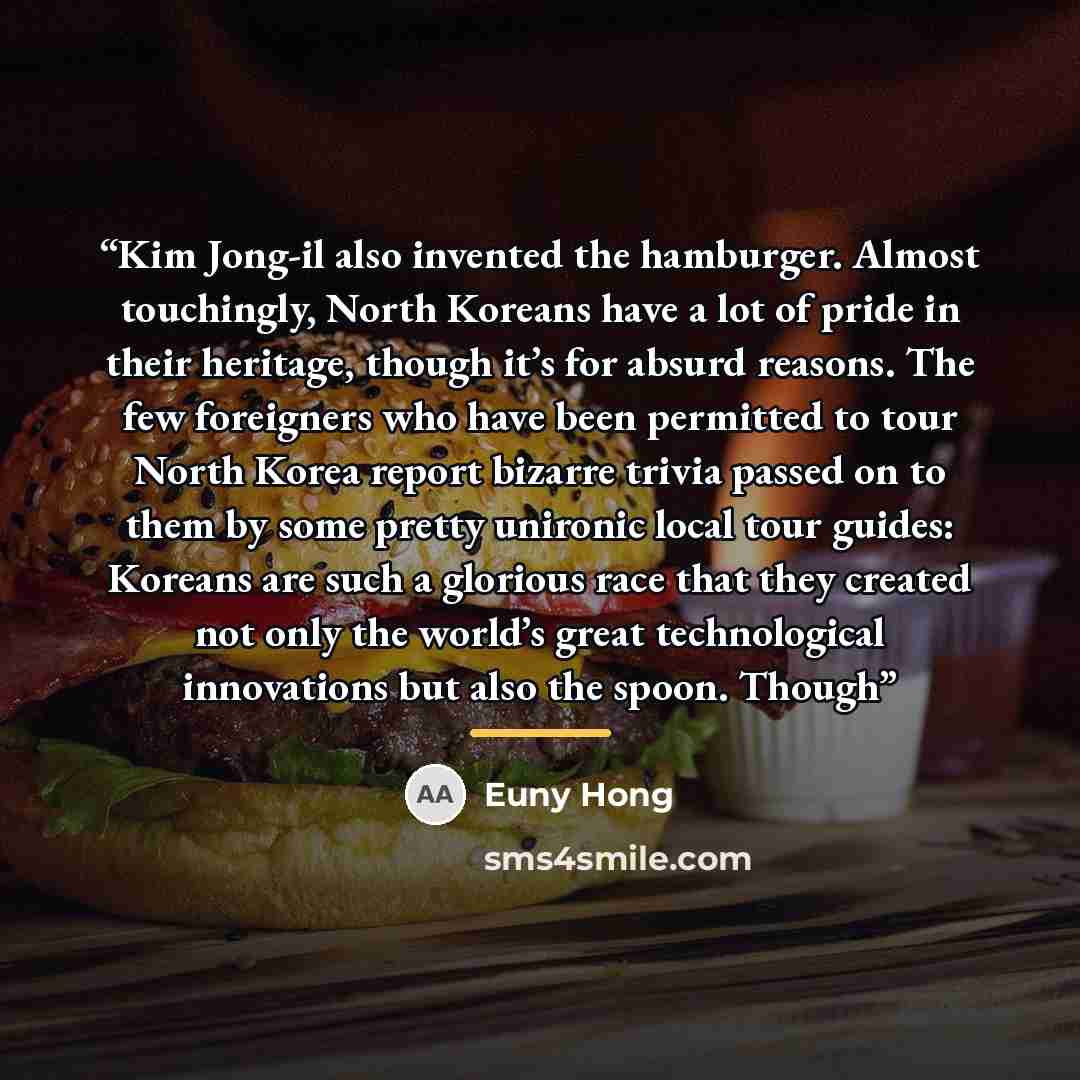 “Kim Jong-il also invented the hamburger. Almost touchingly, North Koreans have a lot of pride in their heritage, though it’s for absurd reasons. The few foreigners who have been permitted to tour North Korea report bizarre trivia passed on to them by some pretty unironic local tour guides: Koreans…” quote by Euny Hong