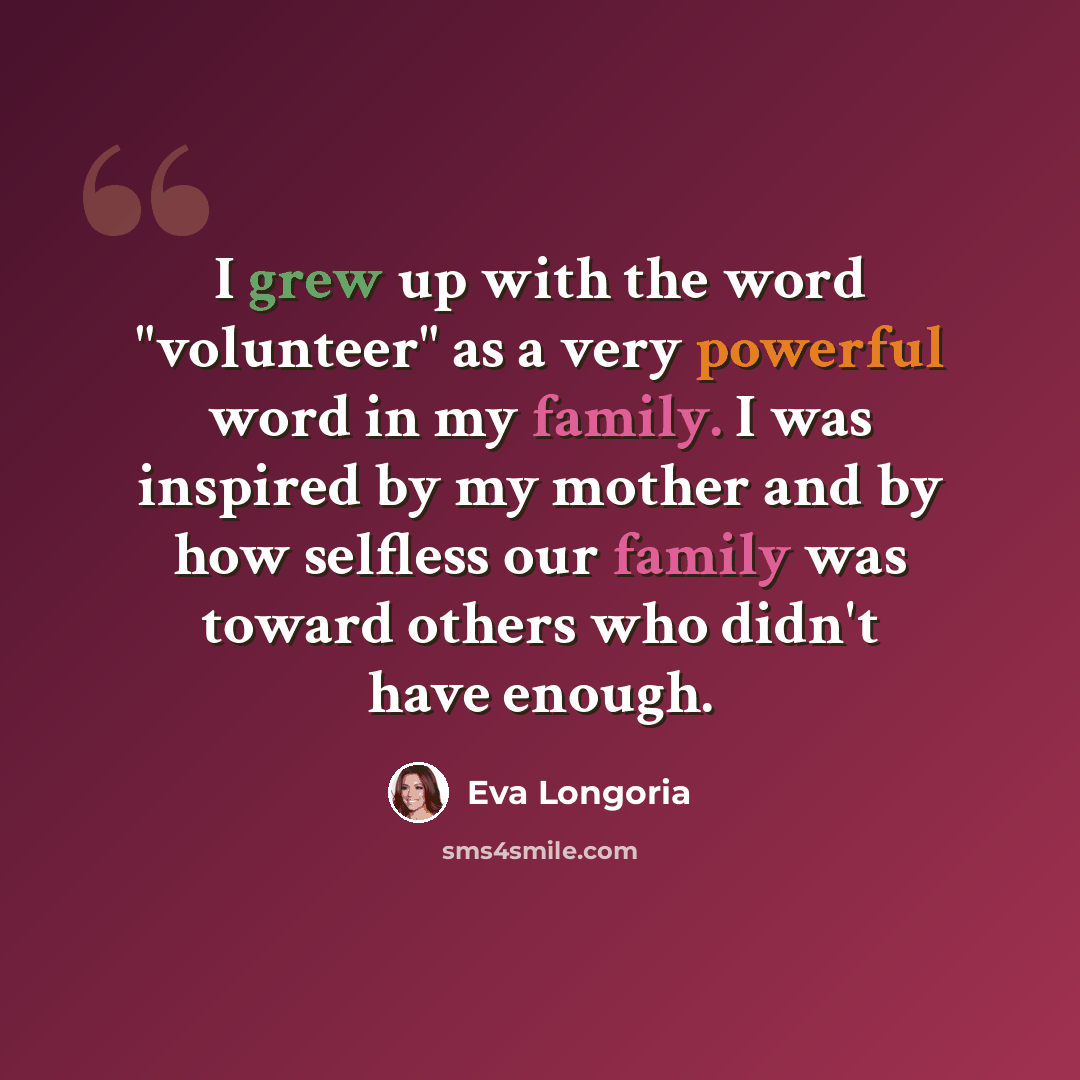 “I grew up with the word "volunteer" as a very powerful word in my family. I was inspired by my mother and by how selfless our family was toward others who didn't have enough.” quote by Eva Longoria
