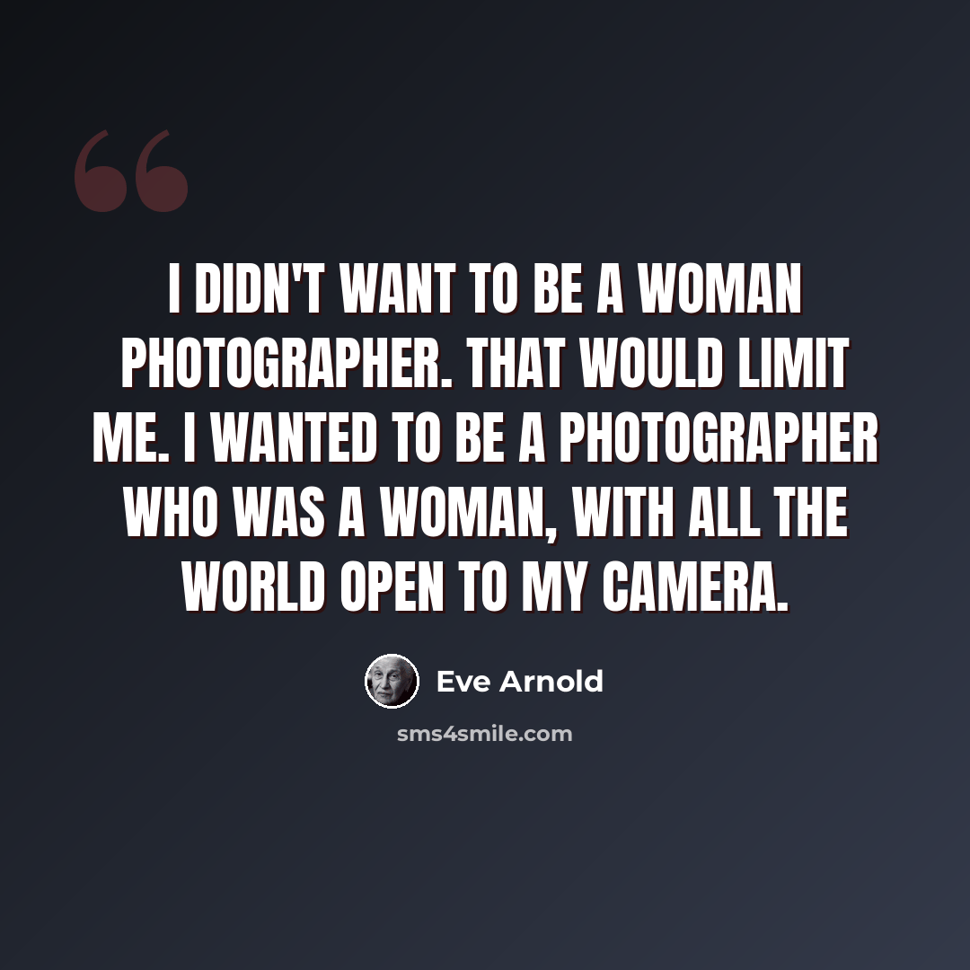 “I didn't want to be a woman photographer. That would limit me. I wanted to be a photographer who was a woman, with all the world open to my camera.” quote by Eve Arnold