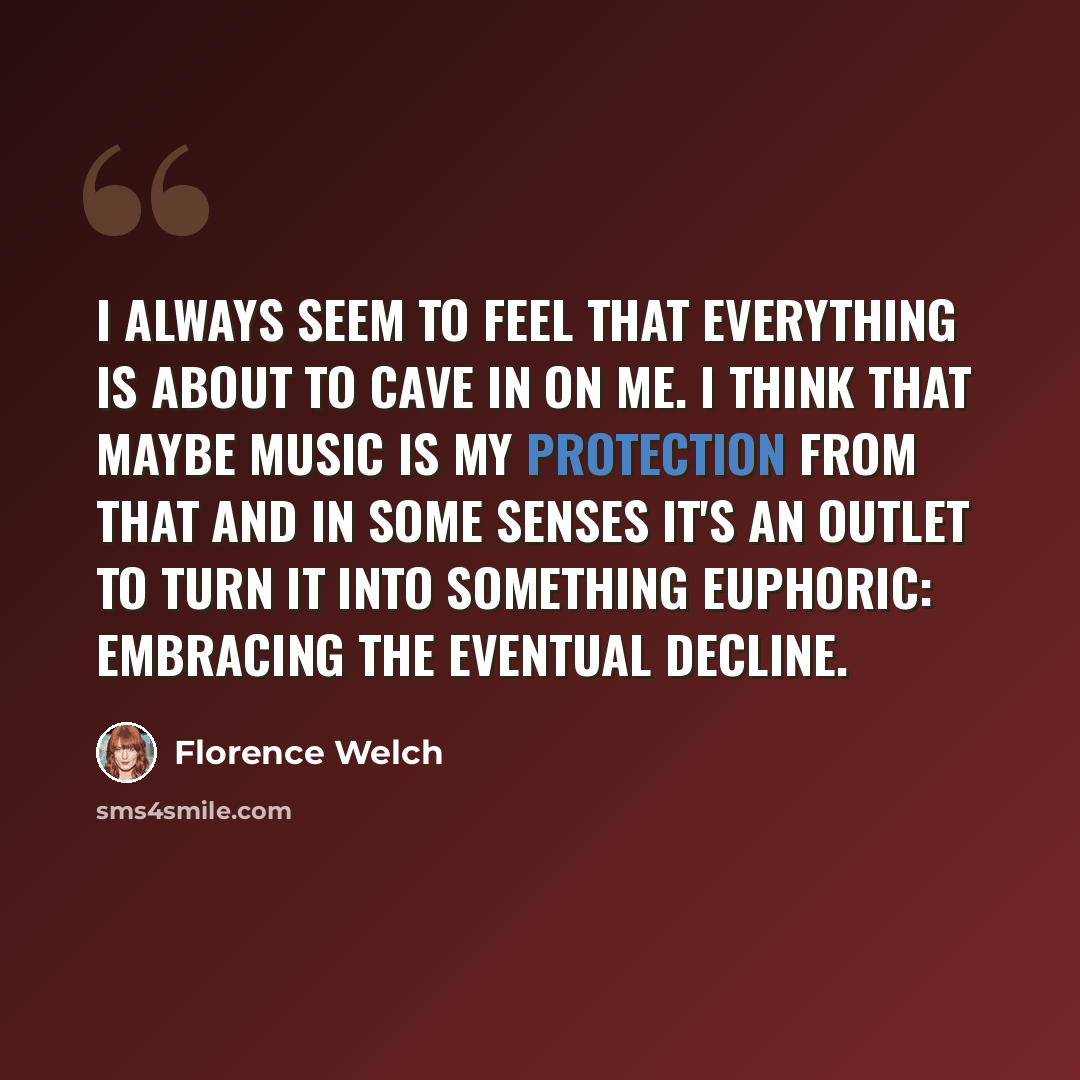 “I always seem to feel that everything is about to cave in on me. I think that maybe music is my protection from that and in some senses it's an outlet to turn it into something euphoric: embracing the eventual decline.” quote by Florence Welch