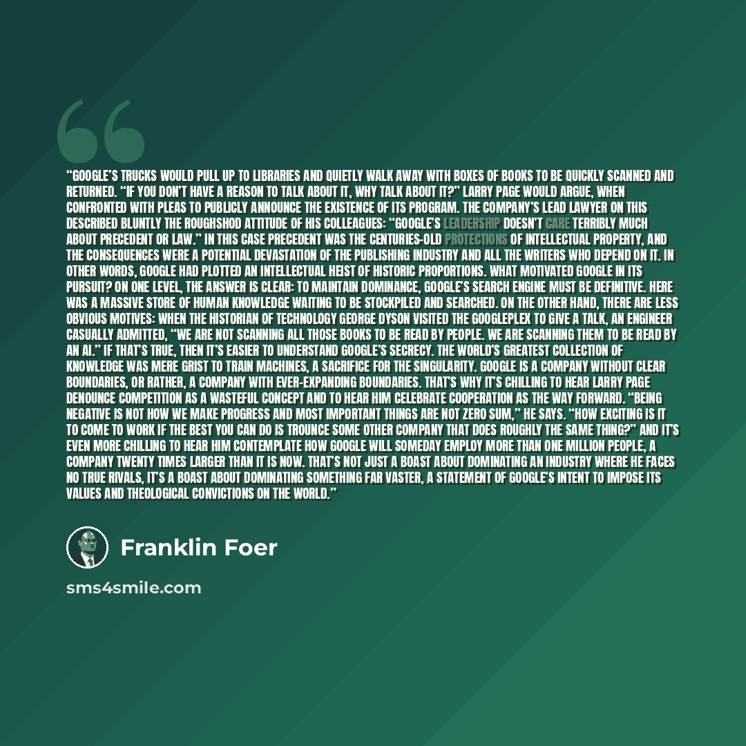 “Google’s trucks would pull up to libraries and quietly walk away with boxes of books to be quickly scanned and returned. “If you don’t have a reason to talk about it, why talk about it?” Larry Page would argue, when confronted with pleas to publicly announce the existence of its program. The…” quote by Franklin Foer