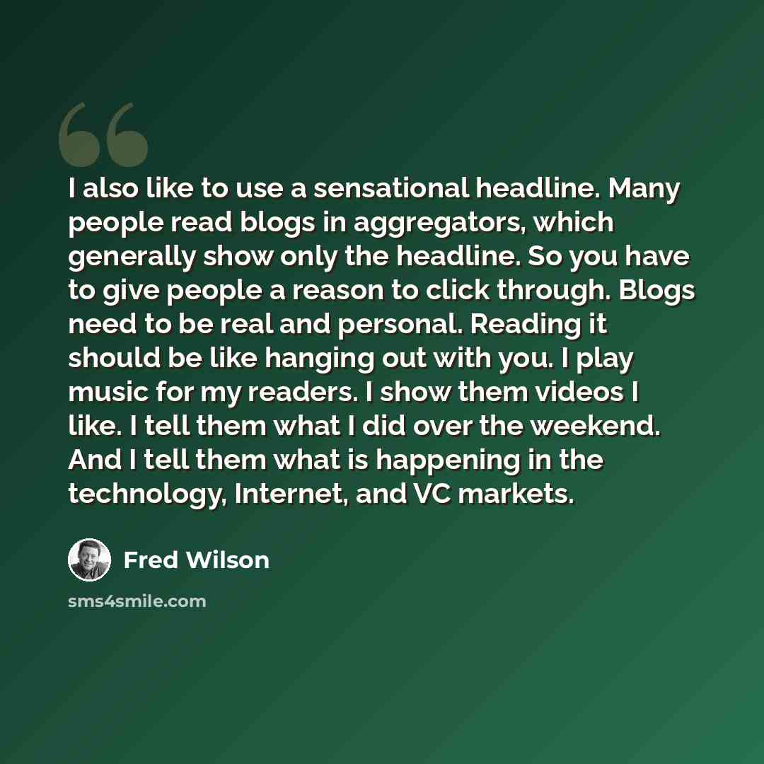 “I also like to use a sensational headline. Many people read blogs in aggregators, which generally show only the headline. So you have to give people a reason to click through. Blogs need to be real and personal. Reading it should be like hanging out with you. I play music for my readers. I show…” quote by Fred Wilson