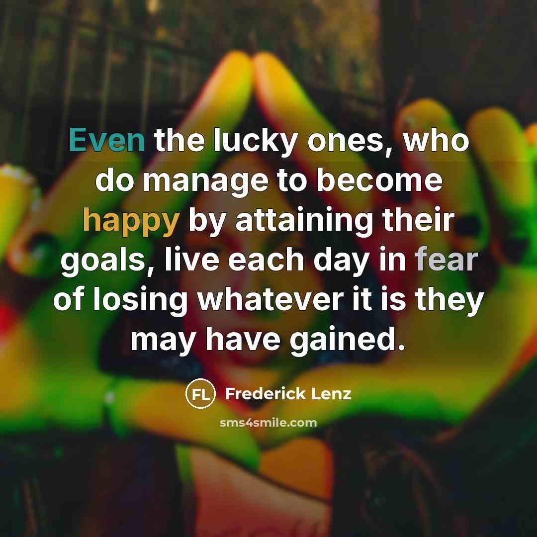“Even the lucky ones, who do manage to become happy by attaining their goals, live each day in fear of losing whatever it is they may have gained.” quote by Frederick Lenz