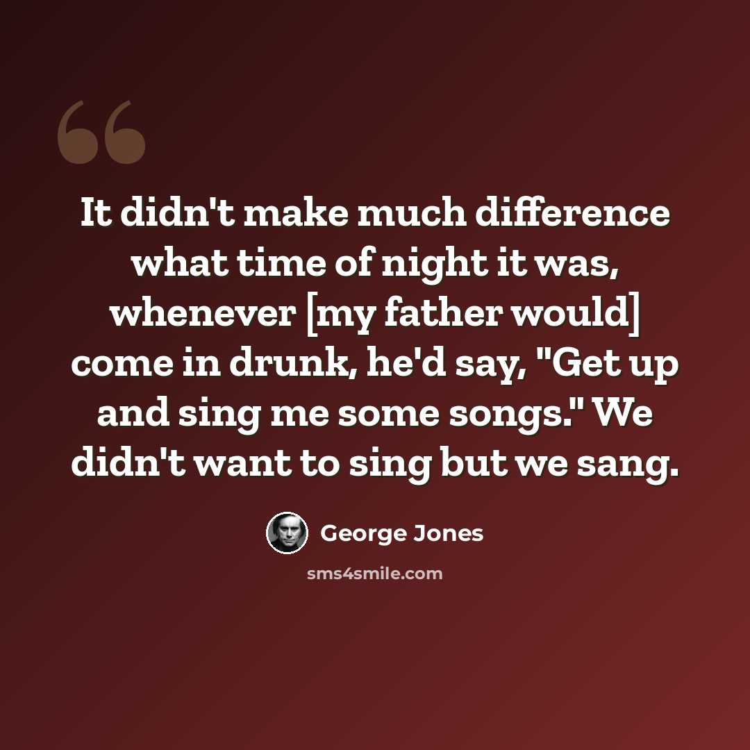 “It didn't make much difference what time of night it was, whenever [my father would] come in drunk, he'd say, "Get up and sing me some songs." We didn't want to sing but we sang.” quote by George Jones
