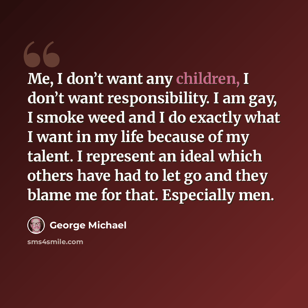 “Me, I don’t want any children, I don’t want responsibility. I am gay, I smoke weed and I do exactly what I want in my life because of my talent. I represent an ideal which others have had to let go and they blame me for that. Especially men.” quote by George Michael