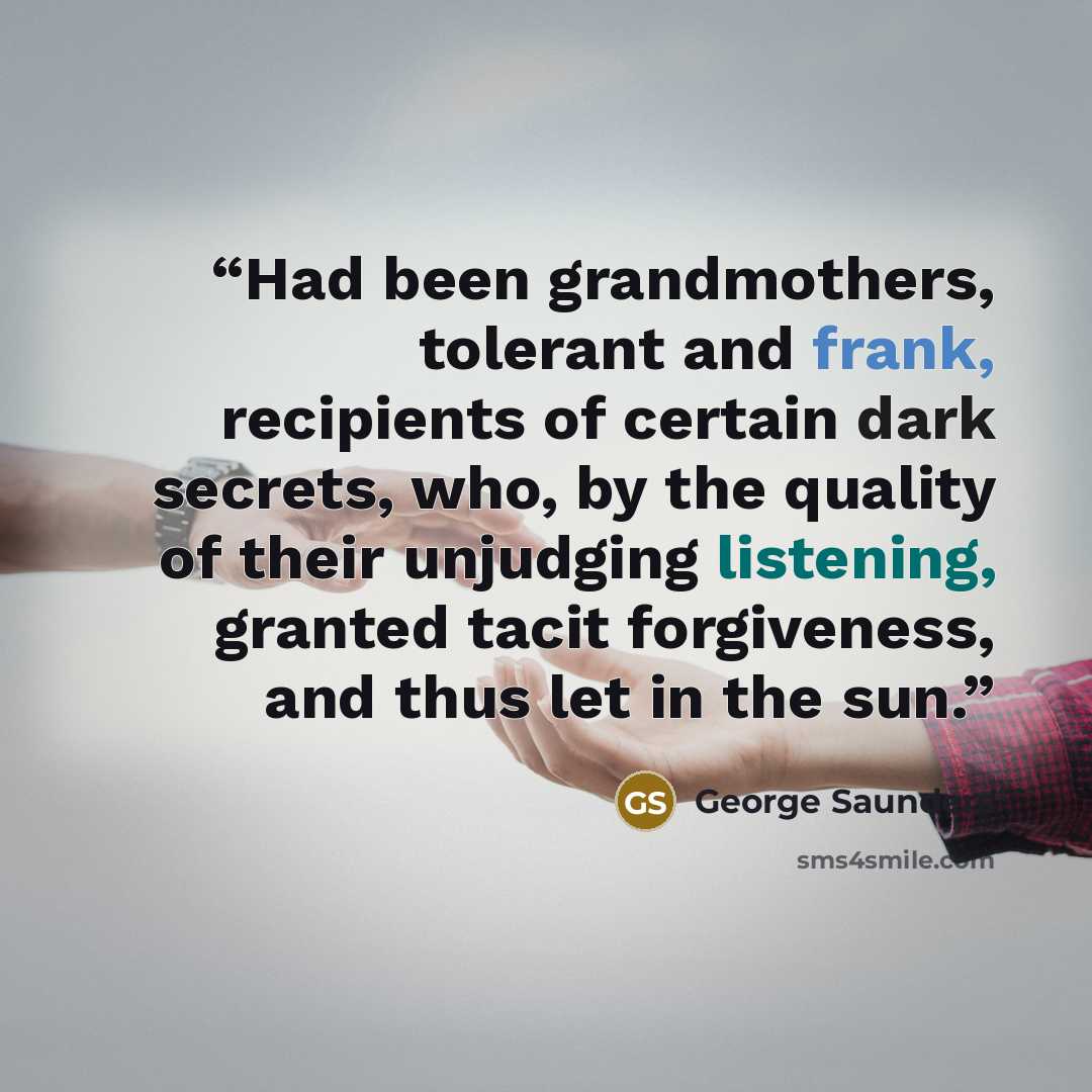 “Had been grandmothers, tolerant and frank, recipients of certain dark secrets, who, by the quality of their unjudging listening, granted tacit forgiveness, and thus let in the sun.” quote by George Saunders