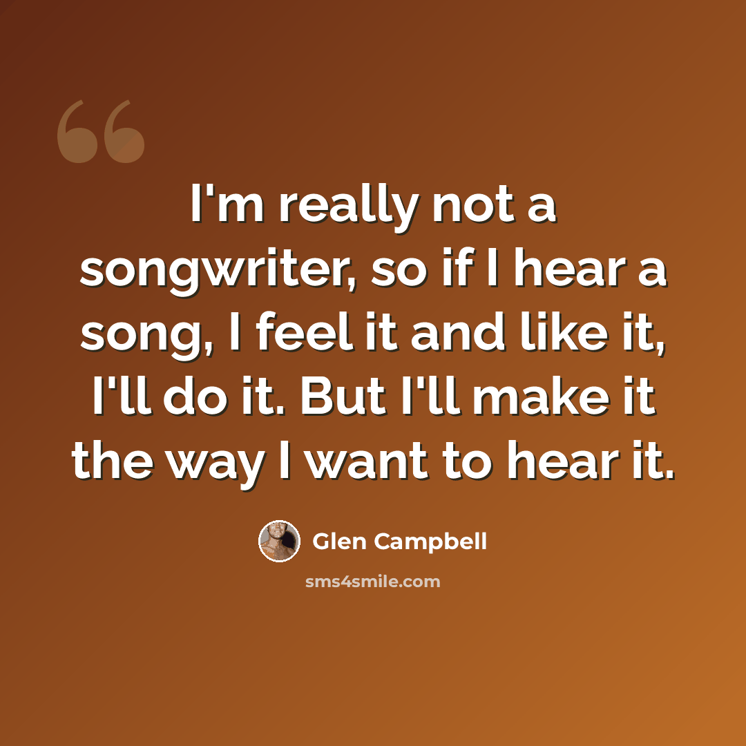 “I'm really not a songwriter, so if I hear a song, I feel it and like it, I'll do it. But I'll make it the way I want to hear it.” quote by Glen Campbell