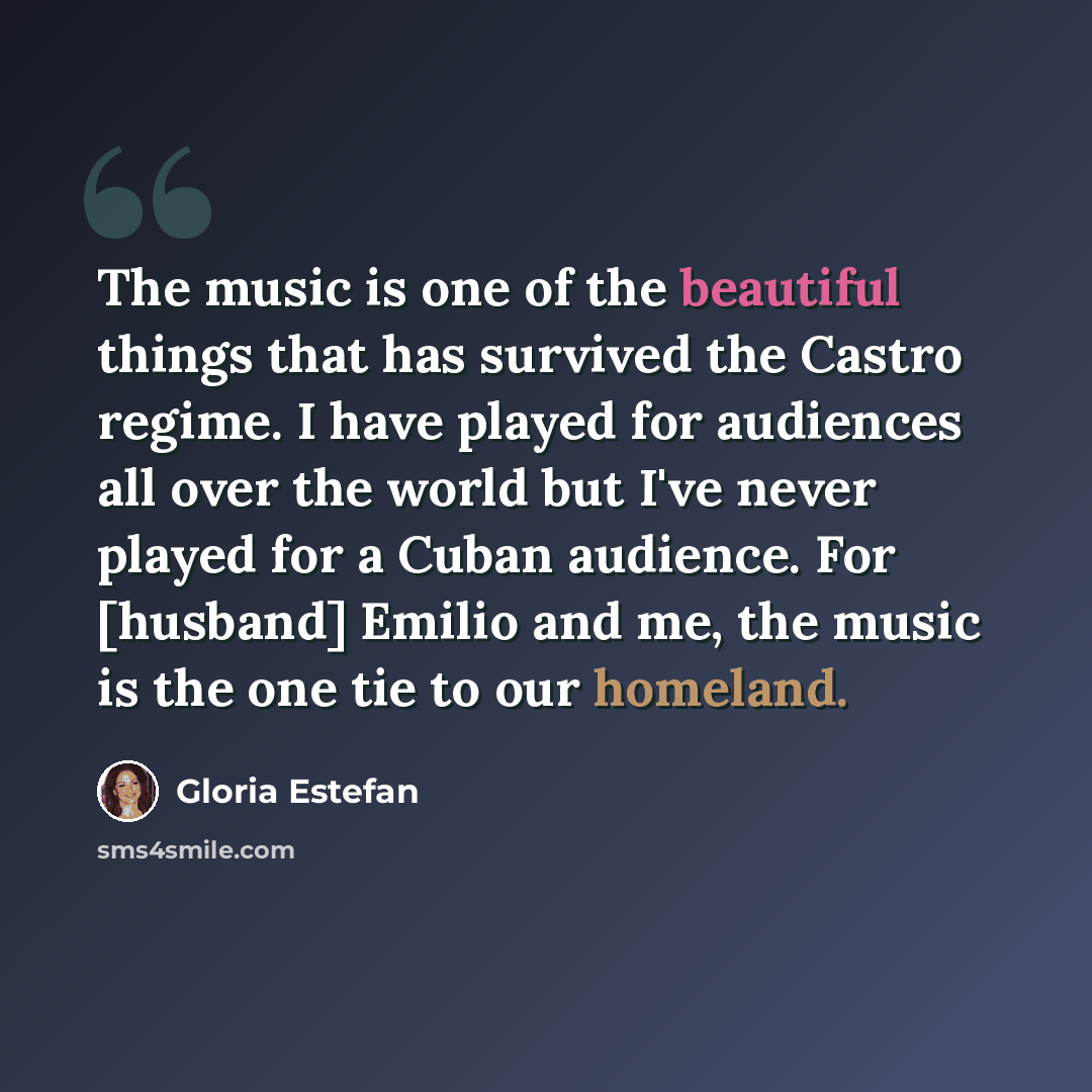 “The music is one of the beautiful things that has survived the Castro regime. I have played for audiences all over the world but I've never played for a Cuban audience. For [husband] Emilio and me, the music is the one tie to our homeland.” quote by Gloria Estefan