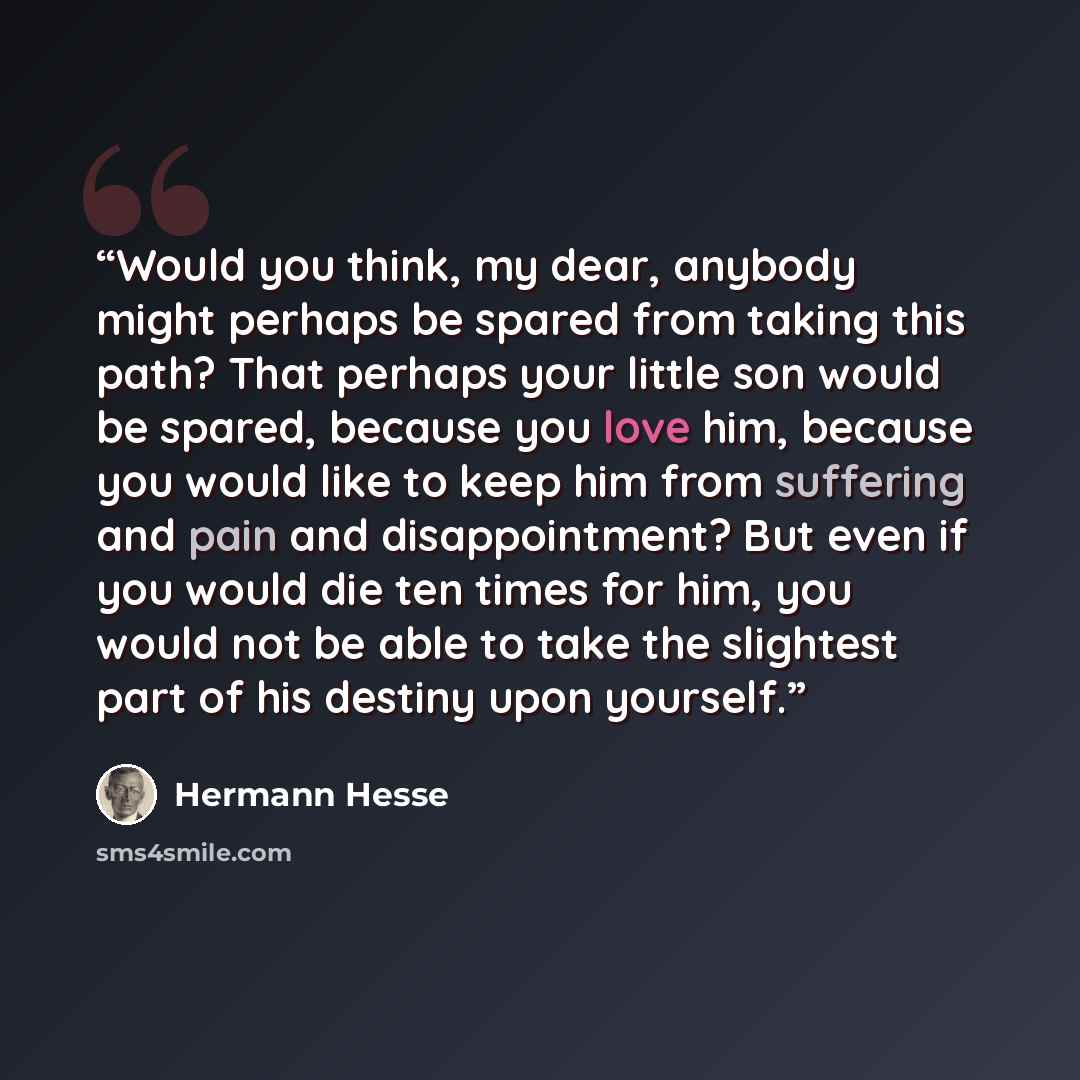 “Would you think, my dear, anybody might perhaps be spared from taking this path? That perhaps your little son would be spared, because you love him, because you would like to keep him from suffering and pain and disappointment? But even if you would die ten times for him, you would not be able to…” quote by Hermann Hesse