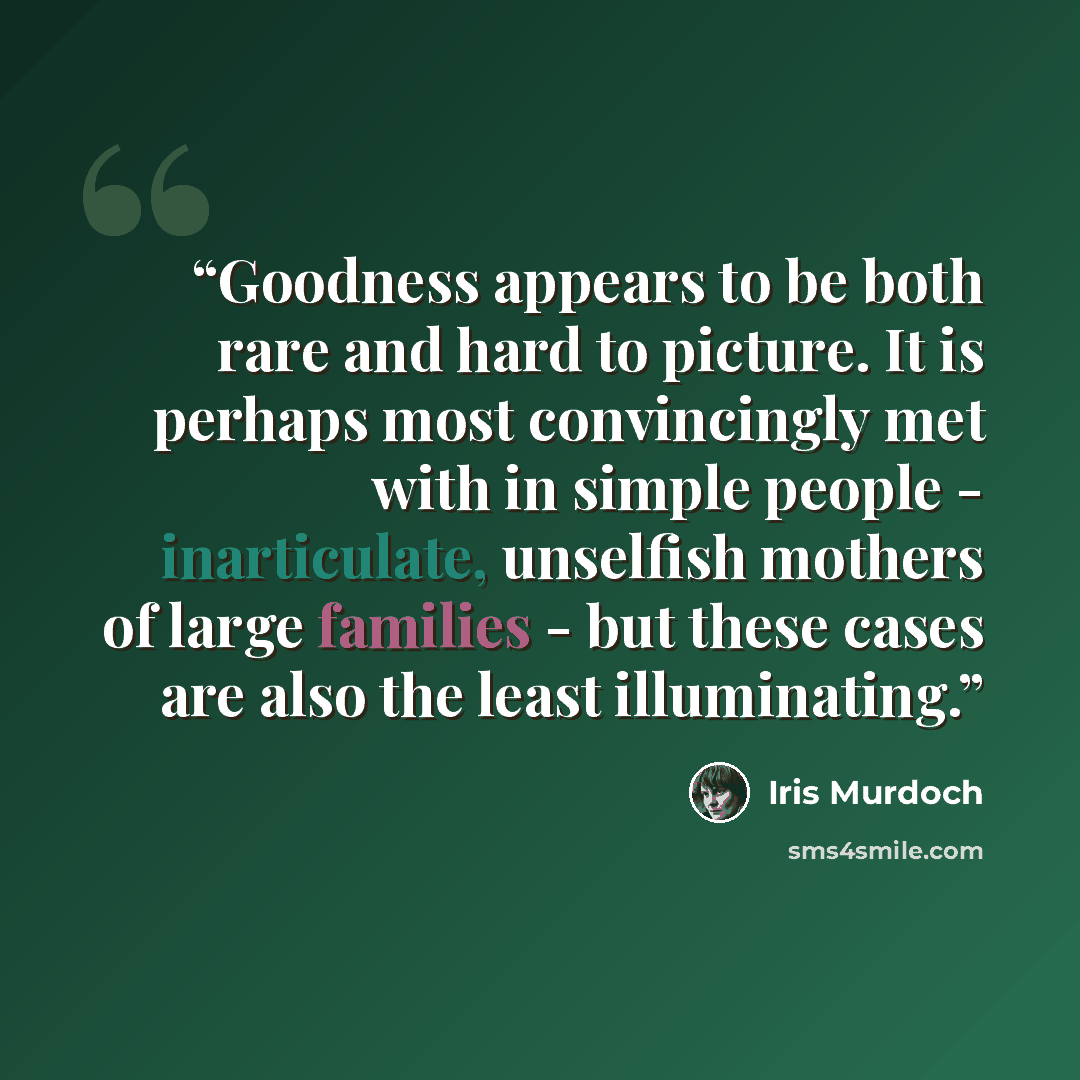“Goodness appears to be both rare and hard to picture. It is perhaps most convincingly met with in simple people - inarticulate, unselfish mothers of large families - but these cases are also the least illuminating.” quote by Iris Murdoch