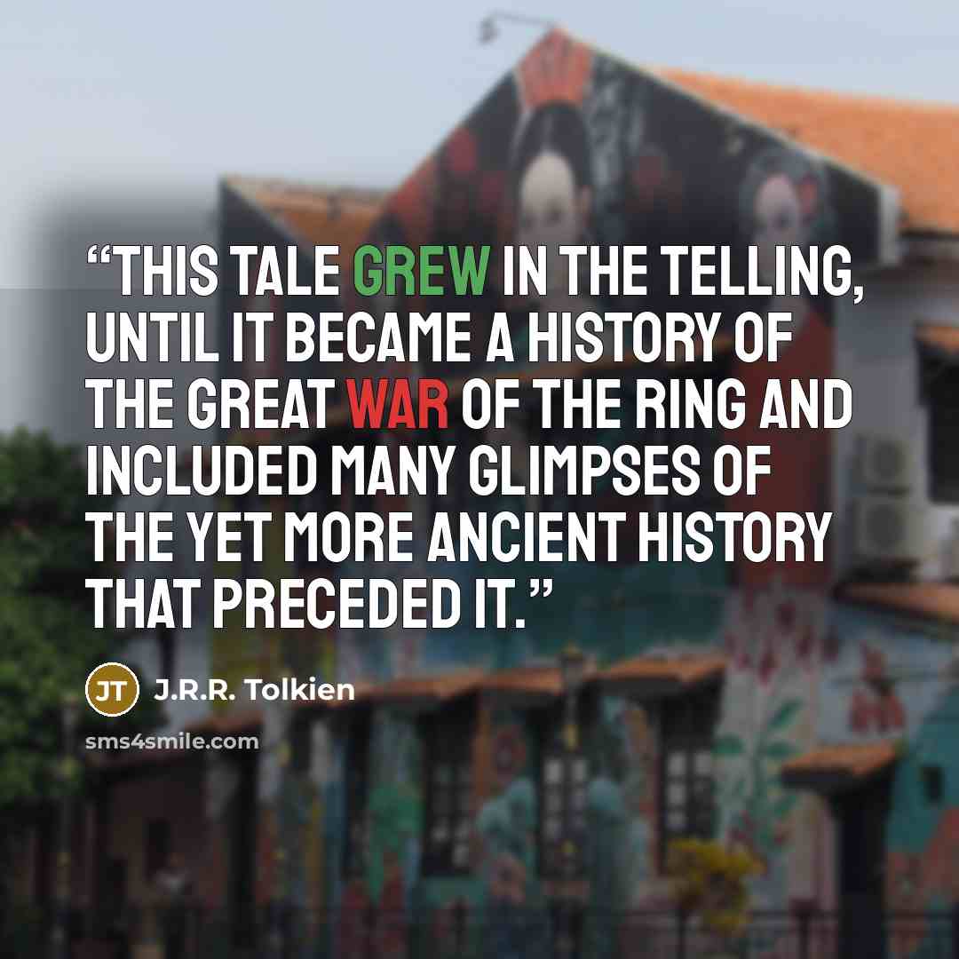 “This tale grew in the telling, until it became a history of the Great War of the Ring and included many glimpses of the yet more ancient history that preceded it.” quote by J.R.R. Tolkien
