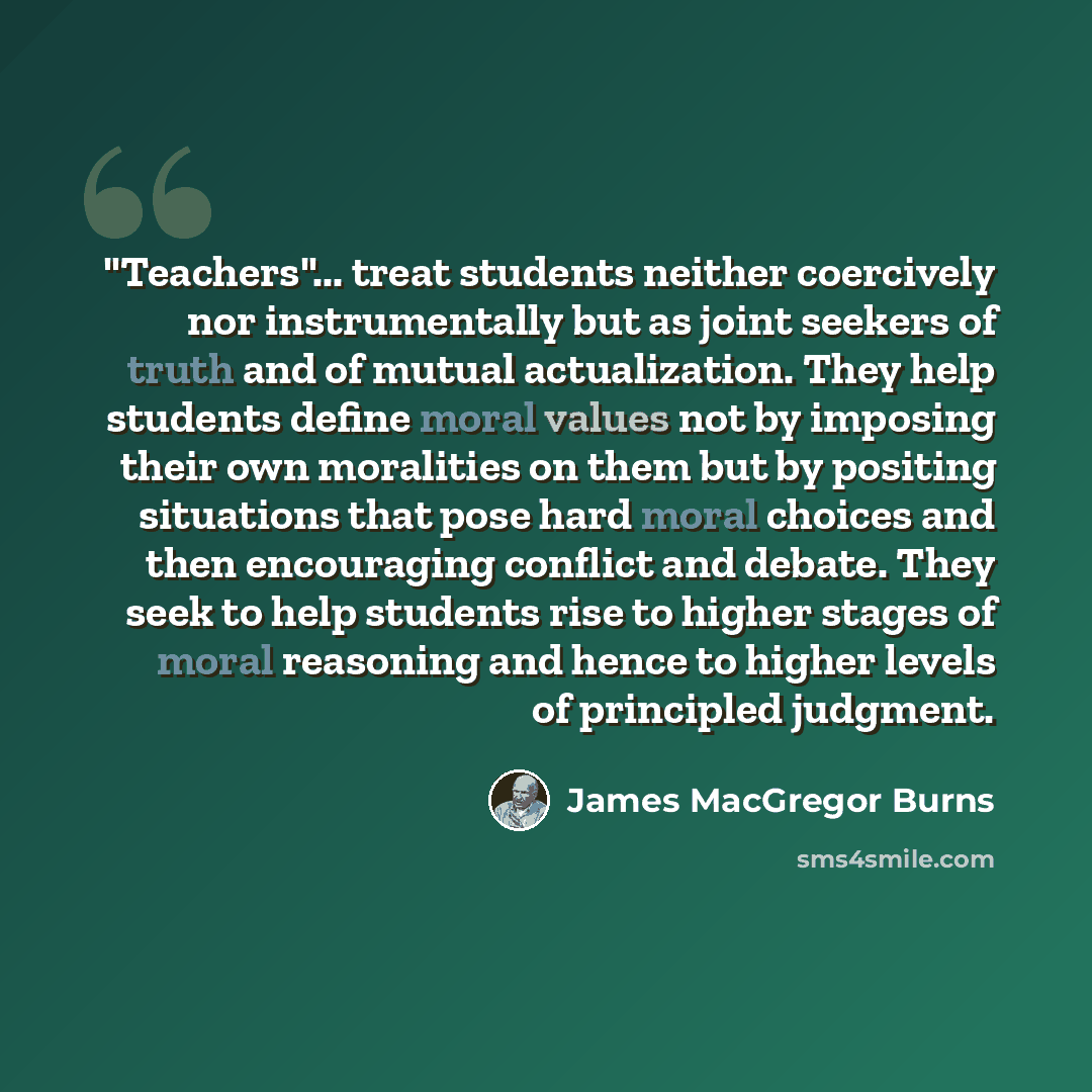 “"Teachers"... treat students neither coercively nor instrumentally but as joint seekers of truth and of mutual actualization. They help students define moral values not by imposing their own moralities on them but by positing situations that pose hard moral choices and then encouraging conflict…” quote by James MacGregor Burns