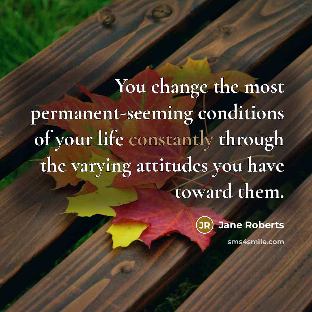 “You change the most permanent-seeming conditions of your life constantly through the varying attitudes you have toward them.” quote by Jane Roberts