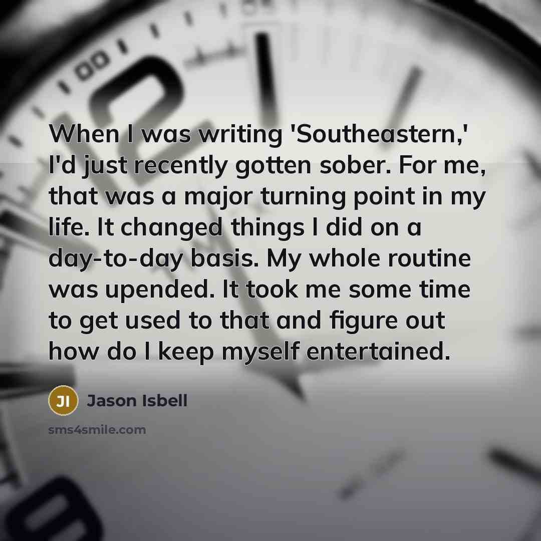 “When I was writing 'Southeastern,' I'd just recently gotten sober. For me, that was a major turning point in my life. It changed things I did on a day-to-day basis. My whole routine was upended. It took me some time to get used to that and figure out how do I keep myself entertained.” quote by Jason Isbell