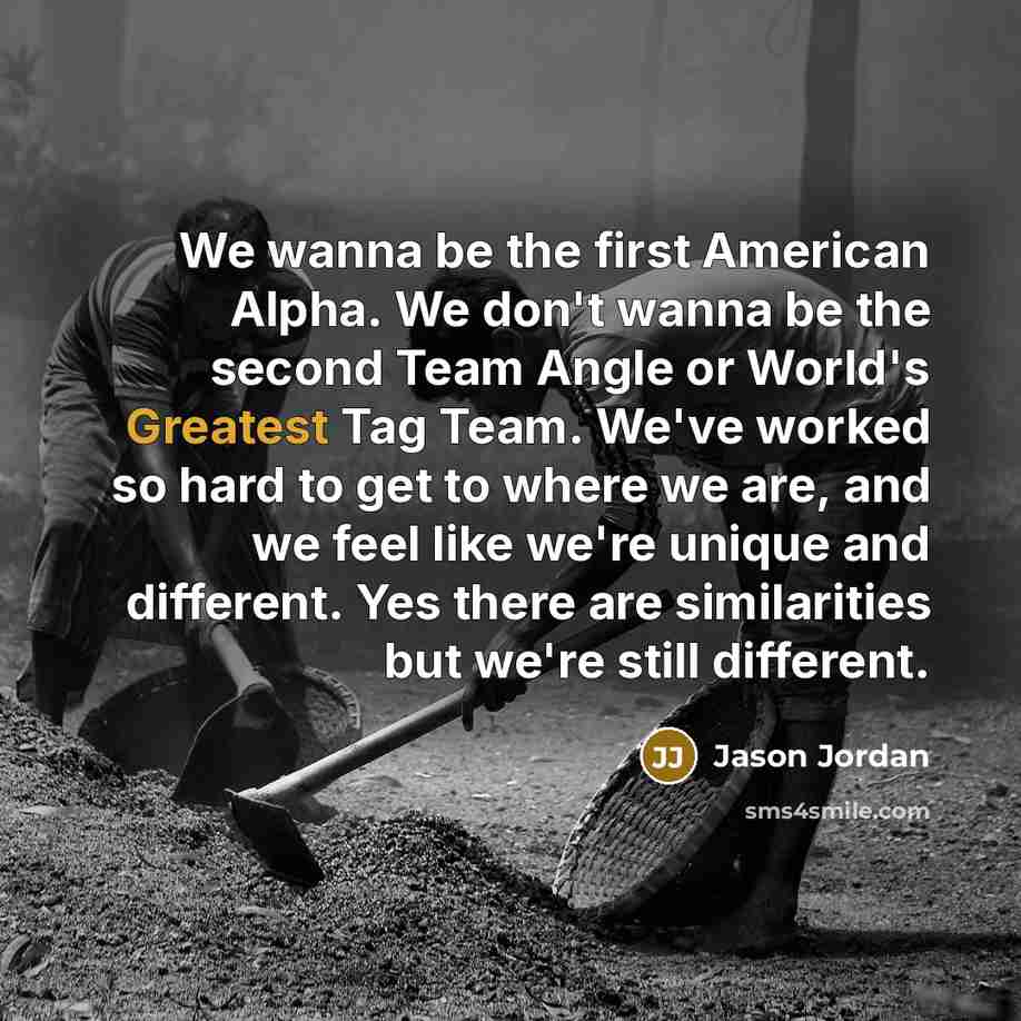 “We wanna be the first American Alpha. We don't wanna be the second Team Angle or World's Greatest Tag Team. We've worked so hard to get to where we are, and we feel like we're unique and different. Yes there are similarities but we're still different.” quote by Jason Jordan