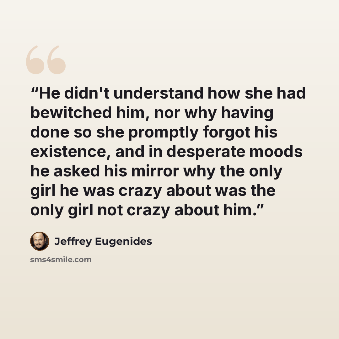“He didn't understand how she had bewitched him, nor why having done so she promptly forgot his existence, and in desperate moods he asked his mirror why the only girl he was crazy about was the only girl not crazy about him.” quote by Jeffrey Eugenides