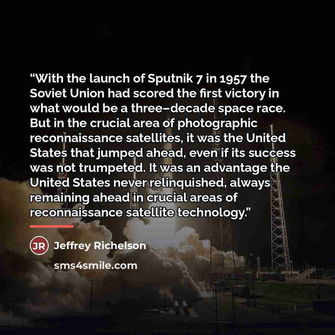 “With the launch of Sputnik 7 in 1957 the Soviet Union had scored the first victory in what would be a three–decade space race. But in the crucial area of photographic reconnaissance satellites, it was the United States that jumped ahead, even if its success was not trumpeted. It was an advantage…” quote by Jeffrey Richelson
