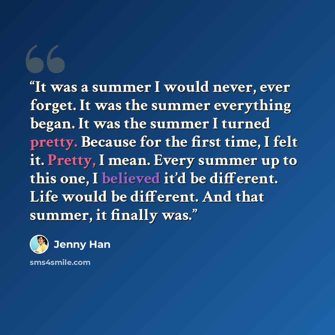 “It was a summer I would never, ever forget. It was the summer everything began. It was the summer I turned pretty. Because for the first time, I felt it. Pretty, I mean. Every summer up to this one, I believed it’d be different. Life would be different. And that summer, it finally was.” quote by Jenny Han