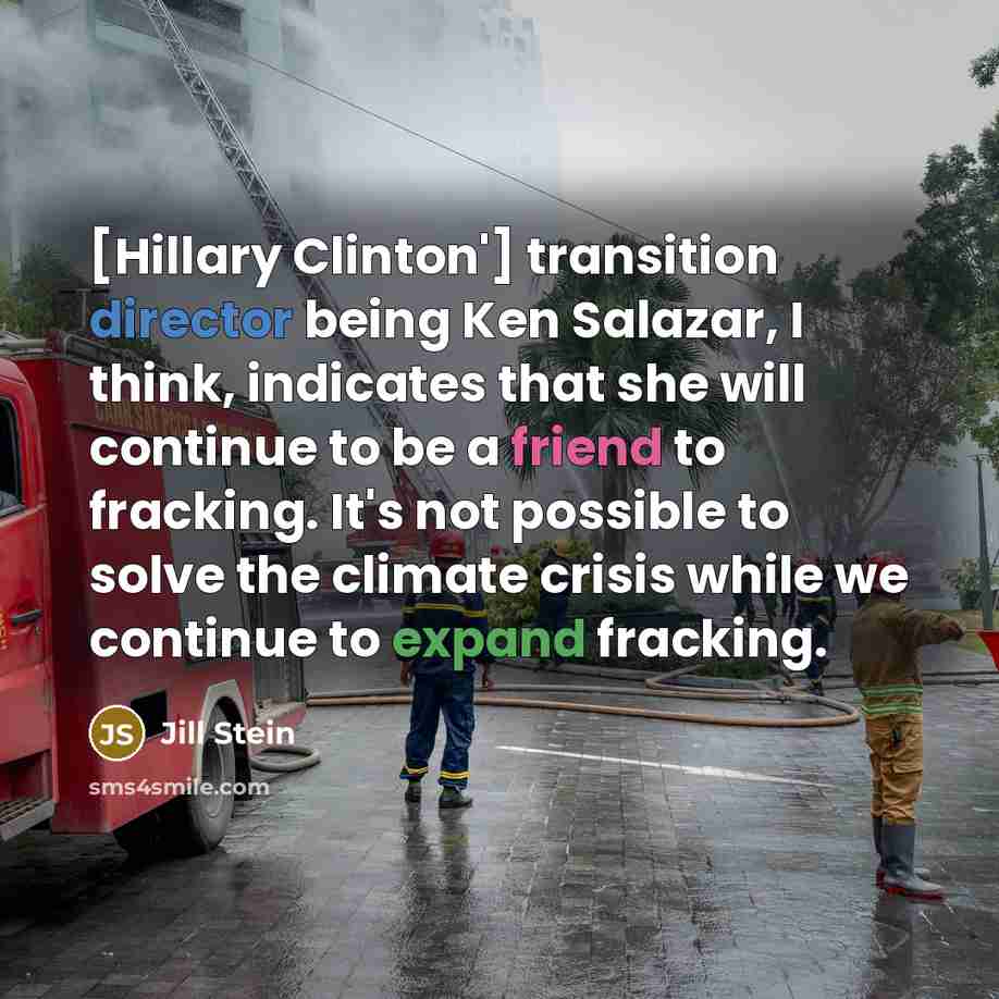 “[Hillary Clinton'] transition director being Ken Salazar, I think, indicates that she will continue to be a friend to fracking. It's not possible to solve the climate crisis while we continue to expand fracking.” quote by Jill Stein