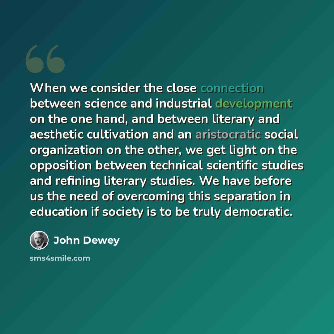 “When we consider the close connection between science and industrial development on the one hand, and between literary and aesthetic cultivation and an aristocratic social organization on the other, we get light on the opposition between technical scientific studies and refining literary studies…” quote by John Dewey