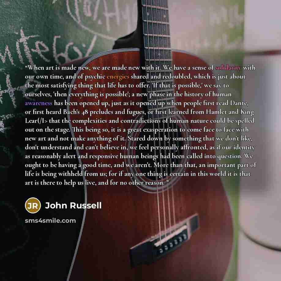 “When art is made new, we are made new with it. We have a sense of solidarity with our own time, and of psychic energies shared and redoubled, which is just about the most satisfying thing that life has to offer. 'If that is possible,' we say to ourselves, 'then everything is possible'; a new phase…” quote by John Russell