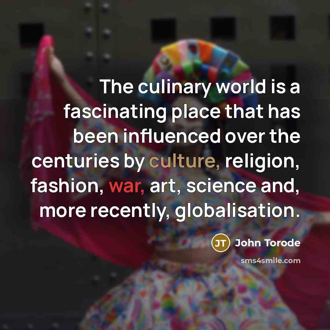 “The culinary world is a fascinating place that has been influenced over the centuries by culture, religion, fashion, war, art, science and, more recently, globalisation.” quote by John Torode
