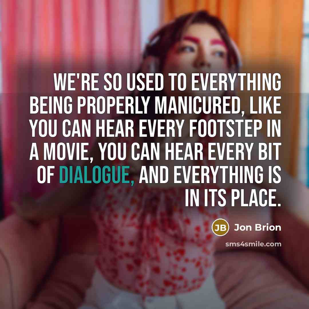 “We're so used to everything being properly manicured, like you can hear every footstep in a movie, you can hear every bit of dialogue, and everything is in its place.” quote by Jon Brion
