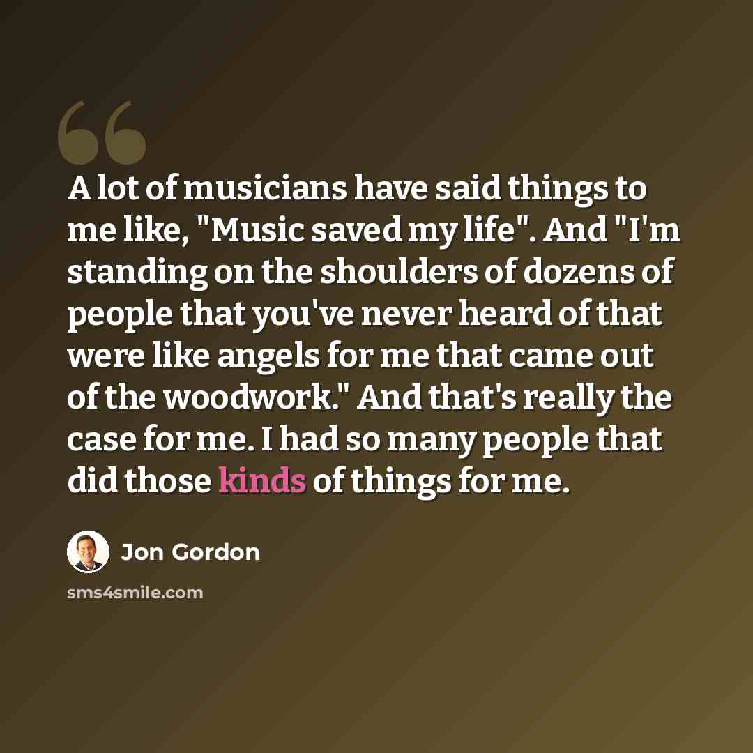“A lot of musicians have said things to me like, "Music saved my life". And "I'm standing on the shoulders of dozens of people that you've never heard of that were like angels for me that came out of the woodwork." And that's really the case for me. I had so many people that did those kinds of…” quote by Jon Gordon