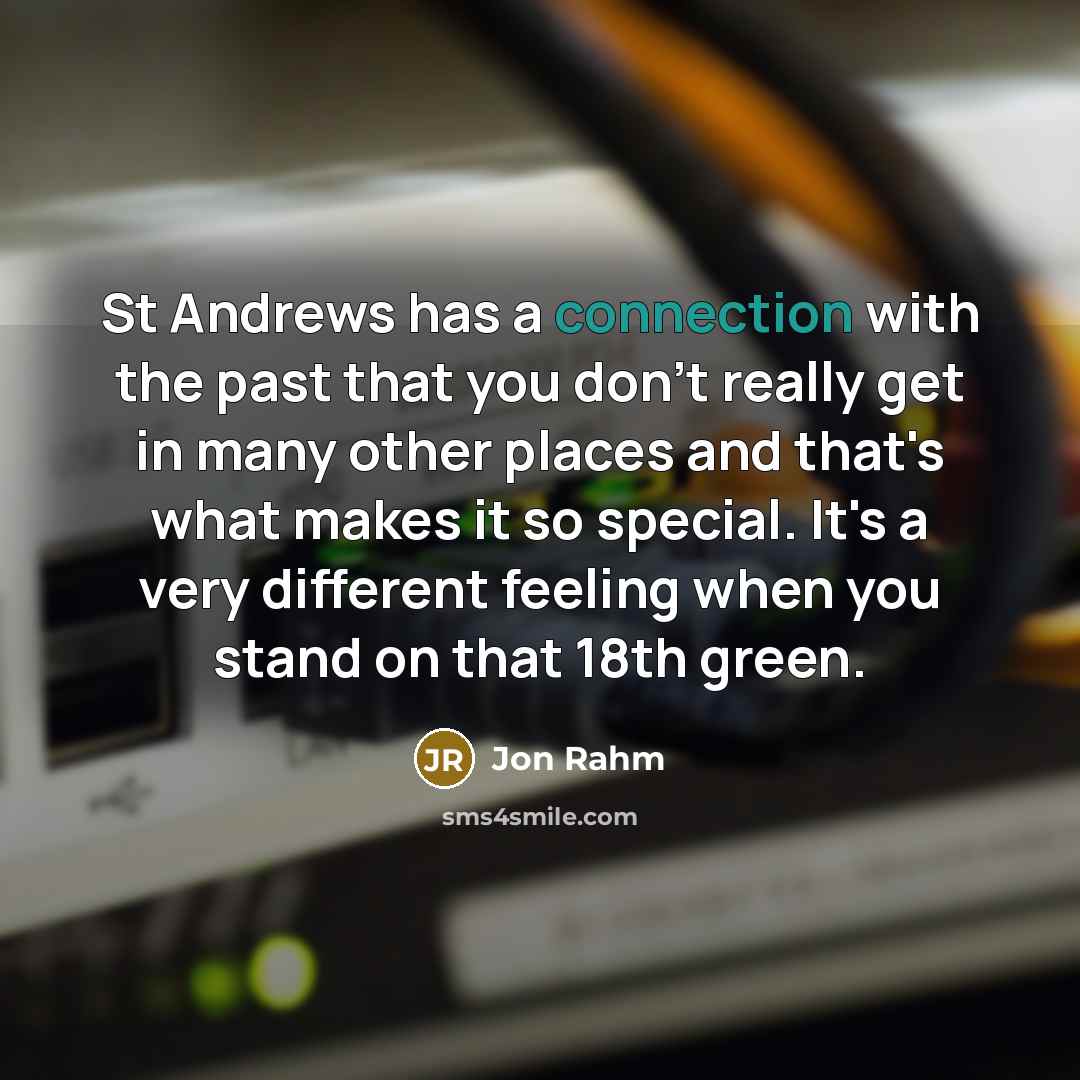 “St Andrews has a connection with the past that you don't really get in many other places and that's what makes it so special. It's a very different feeling when you stand on that 18th green.” quote by Jon Rahm