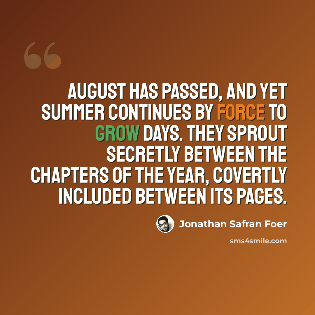 “August has passed, and yet summer continues by force to grow days. They sprout secretly between the chapters of the year, covertly included between its pages.” quote by Jonathan Safran Foer