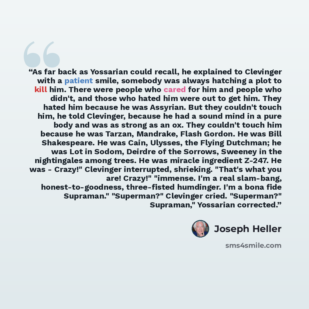 “As far back as Yossarian could recall, he explained to Clevinger with a patient smile, somebody was always hatching a plot to kill him. There were people who cared for him and people who didn't, and those who hated him were out to get him. They hated him because he was Assyrian. But they couldn't…” quote by Joseph Heller