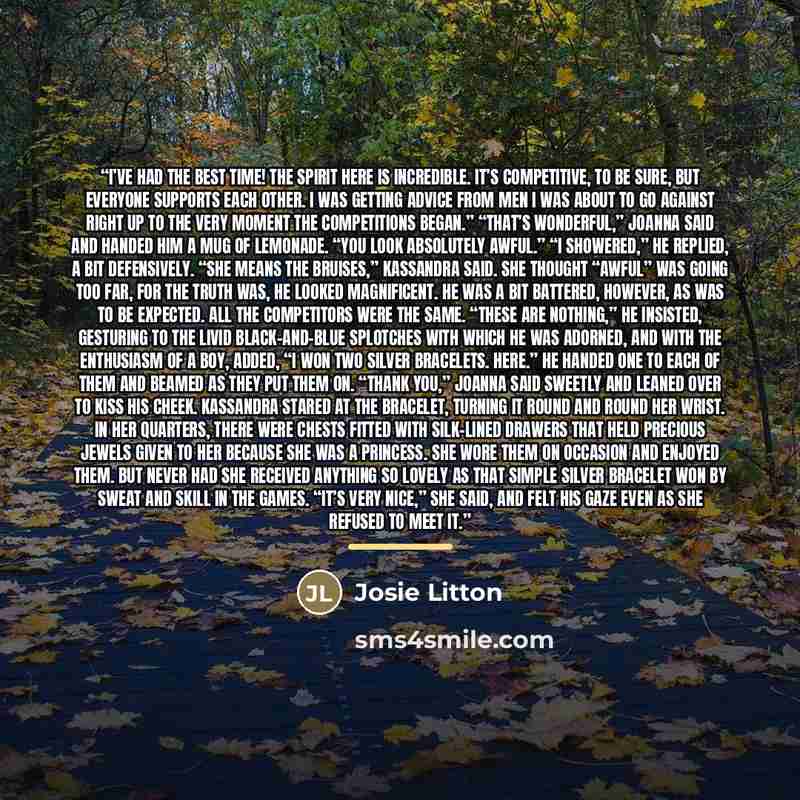 “I’ve had the best time! The spirit here is incredible. It’s competitive, to be sure, but everyone supports each other. I was getting advice from men I was about to go against right up to the very moment the competitions began.” “That’s wonderful,” Joanna said and handed him a mug of lemonade. “You…” quote by Josie Litton