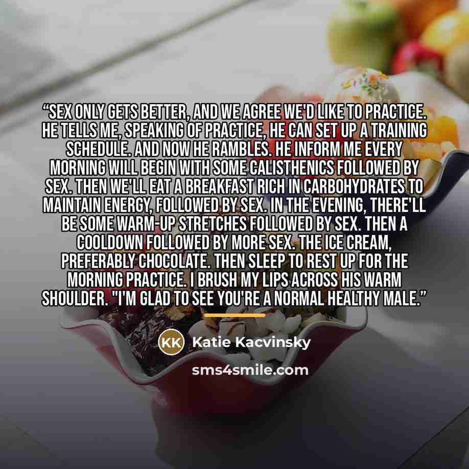 “Sex only gets better, and we agree we'd like to practice. He tells me, speaking of practice, he can set up a training schedule. And now he rambles. He inform me every morning will begin with some calisthenics followed by sex. Then we'll eat a breakfast rich in carbohydrates to maintain energy…” quote by Katie Kacvinsky