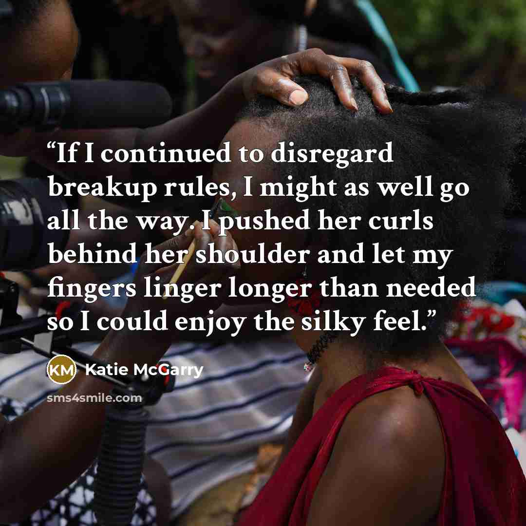 “If I continued to disregard breakup rules, I might as well go all the way. I pushed her curls behind her shoulder and let my fingers linger longer than needed so I could enjoy the silky feel.” quote by Katie McGarry