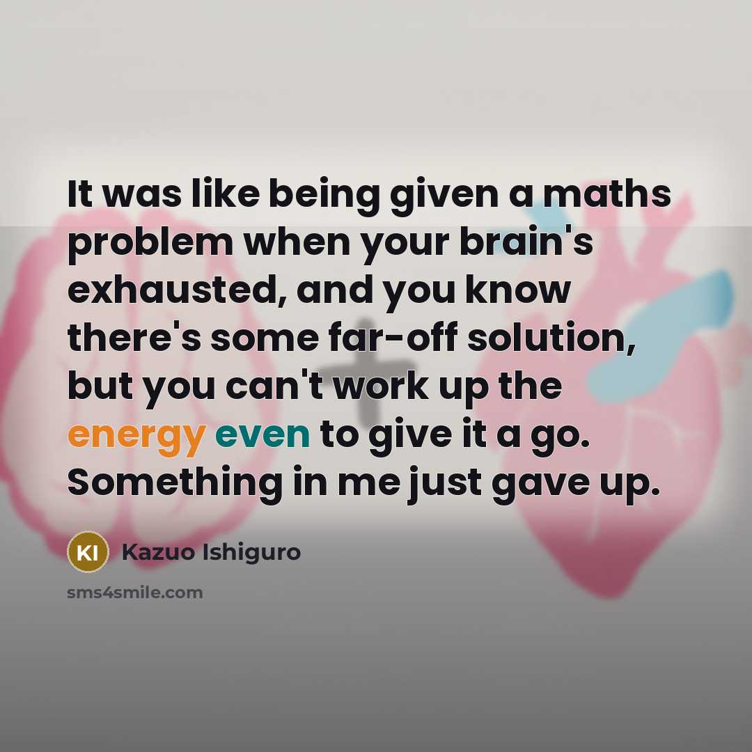 “It was like being given a maths problem when your brain's exhausted, and you know there's some far-off solution, but you can't work up the energy even to give it a go. Something in me just gave up.” quote by Kazuo Ishiguro