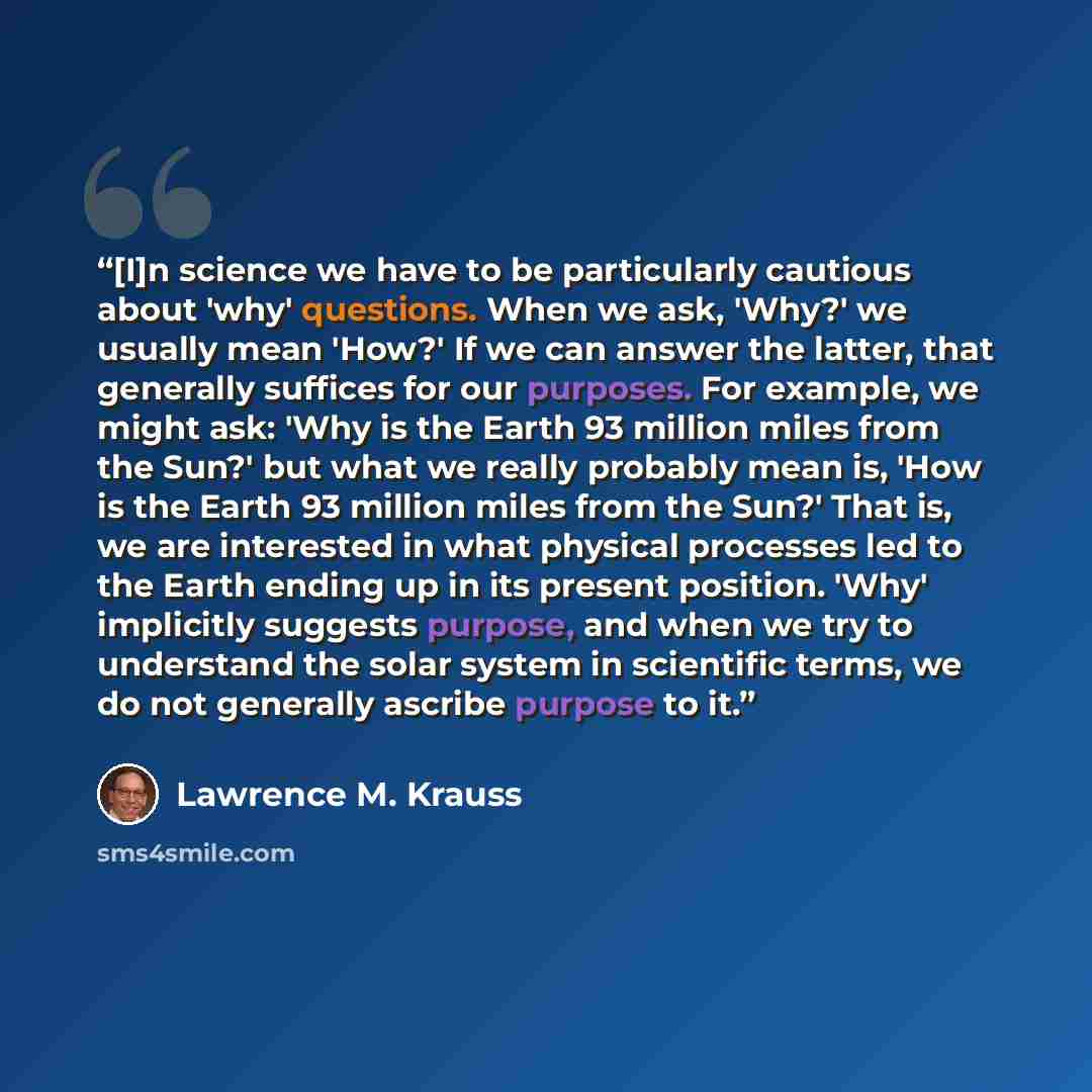 “[I]n science we have to be particularly cautious about 'why' questions. When we ask, 'Why?' we usually mean 'How?' If we can answer the latter, that generally suffices for our purposes. For example, we might ask: 'Why is the Earth 93 million miles from the Sun?' but what we really probably mean…” quote by Lawrence M. Krauss