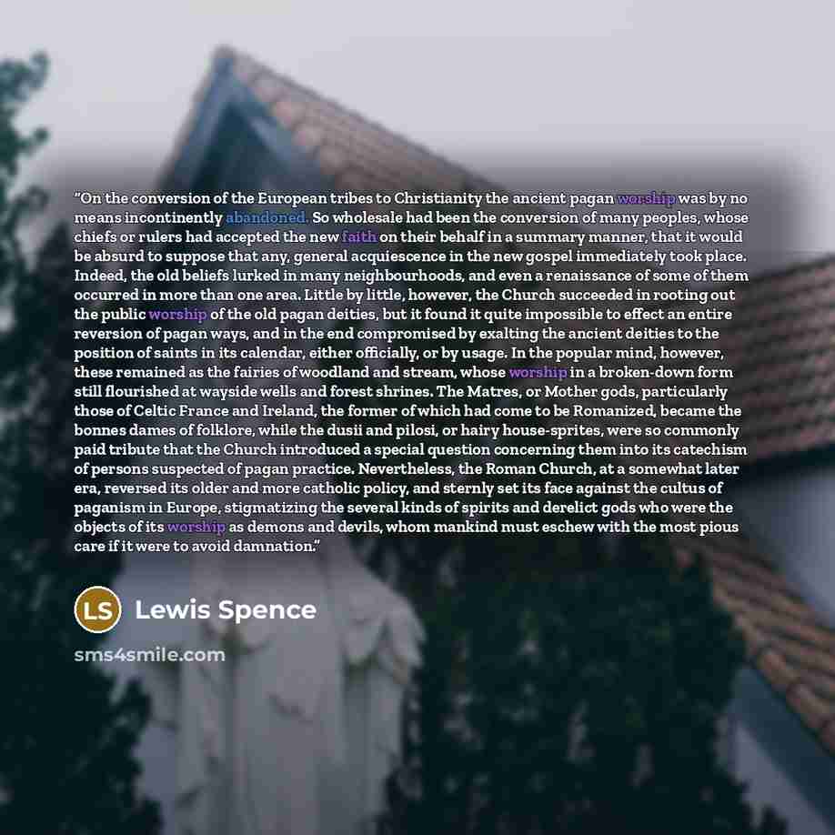 “On the conversion of the European tribes to Christianity the ancient pagan worship was by no means incontinently abandoned. So wholesale had been the conversion of many peoples, whose chiefs or rulers had accepted the new faith on their behalf in a summary manner, that it would be absurd to…” quote by Lewis Spence