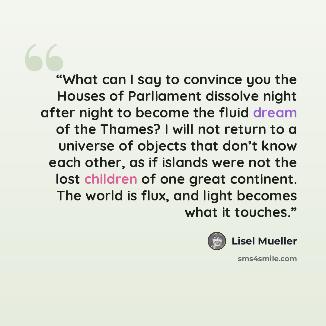 “What can I say to convince you the Houses of Parliament dissolve night after night to become the fluid dream of the Thames? I will not return to a universe of objects that don’t know each other, as if islands were not the lost children of one great continent. The world is flux, and light becomes…” quote by Lisel Mueller