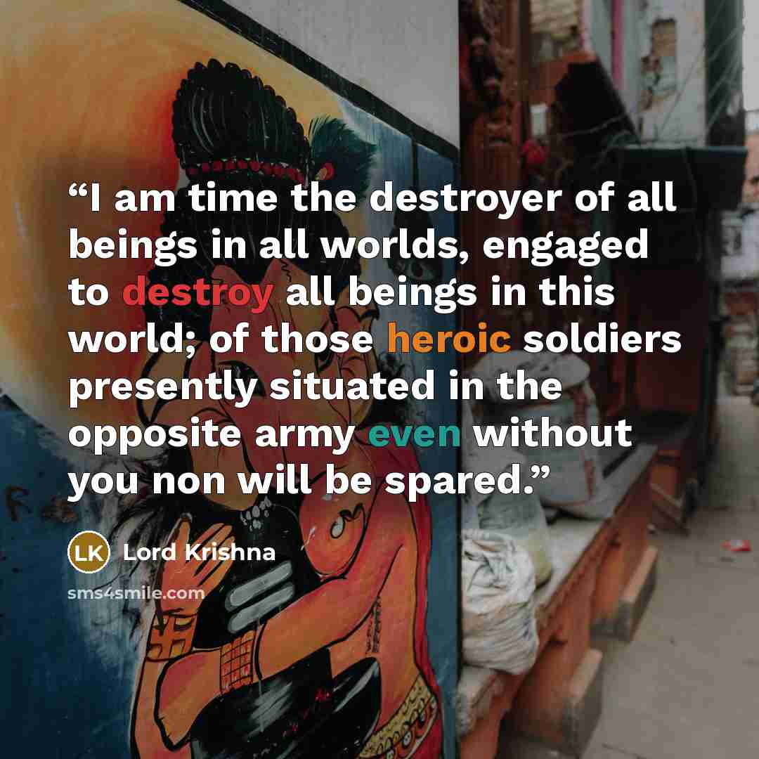 “I am time the destroyer of all beings in all worlds, engaged to destroy all beings in this world; of those heroic soldiers presently situated in the opposite army even without you non will be spared.” quote by Lord Krishna