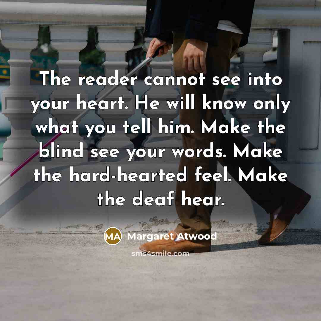 “The reader cannot see into your heart. He will know only what you tell him. Make the blind see your words. Make the hard-hearted feel. Make the deaf hear.” quote by Margaret Atwood