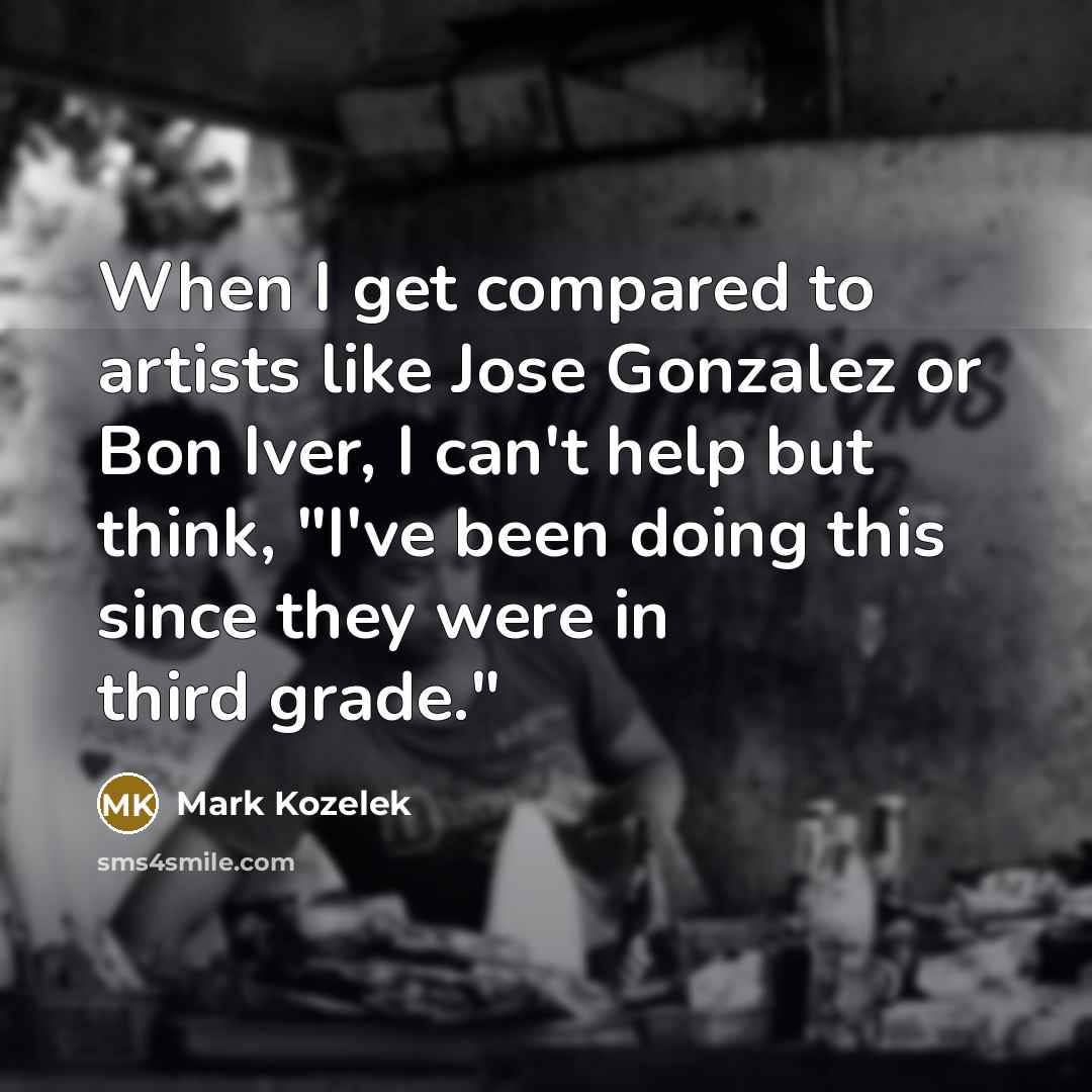 “When I get compared to artists like Jose Gonzalez or Bon Iver, I can't help but think, "I've been doing this since they were in third grade."” quote by Mark Kozelek
