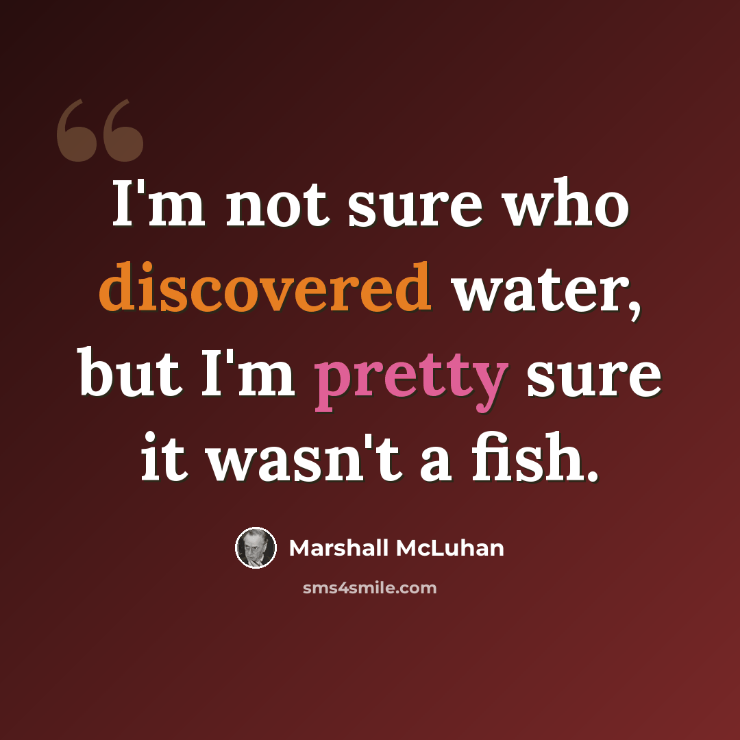 “I'm not sure who discovered water, but I'm pretty sure it wasn't a fish.” quote by Marshall McLuhan