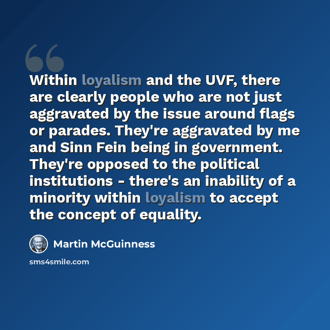 “Within loyalism and the UVF, there are clearly people who are not just aggravated by the issue around flags or parades. They're aggravated by me and Sinn Fein being in government. They're opposed to the political institutions - there's an inability of a minority within loyalism to accept the…” quote by Martin McGuinness