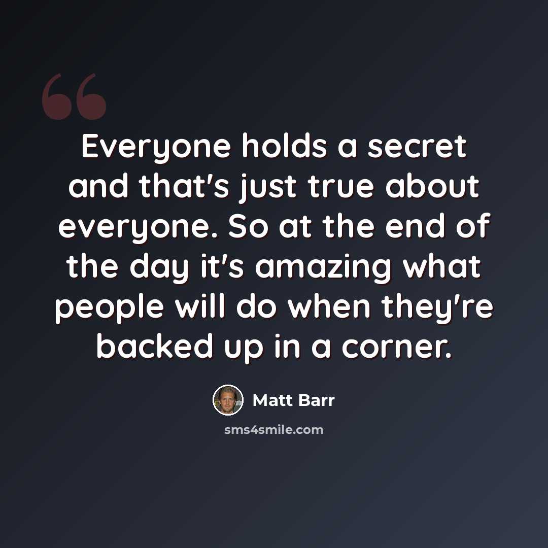 “Everyone holds a secret and that's just true about everyone. So at the end of the day it's amazing what people will do when they're backed up in a corner.” quote by Matt Barr