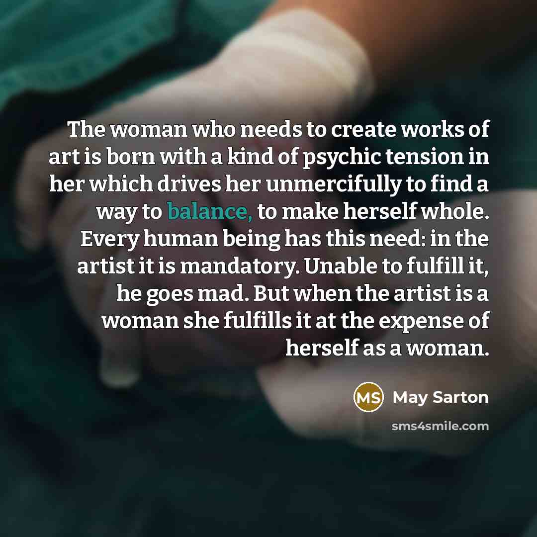 “The woman who needs to create works of art is born with a kind of psychic tension in her which drives her unmercifully to find a way to balance, to make herself whole. Every human being has this need: in the artist it is mandatory. Unable to fulfill it, he goes mad. But when the artist is a woman…” quote by May Sarton
