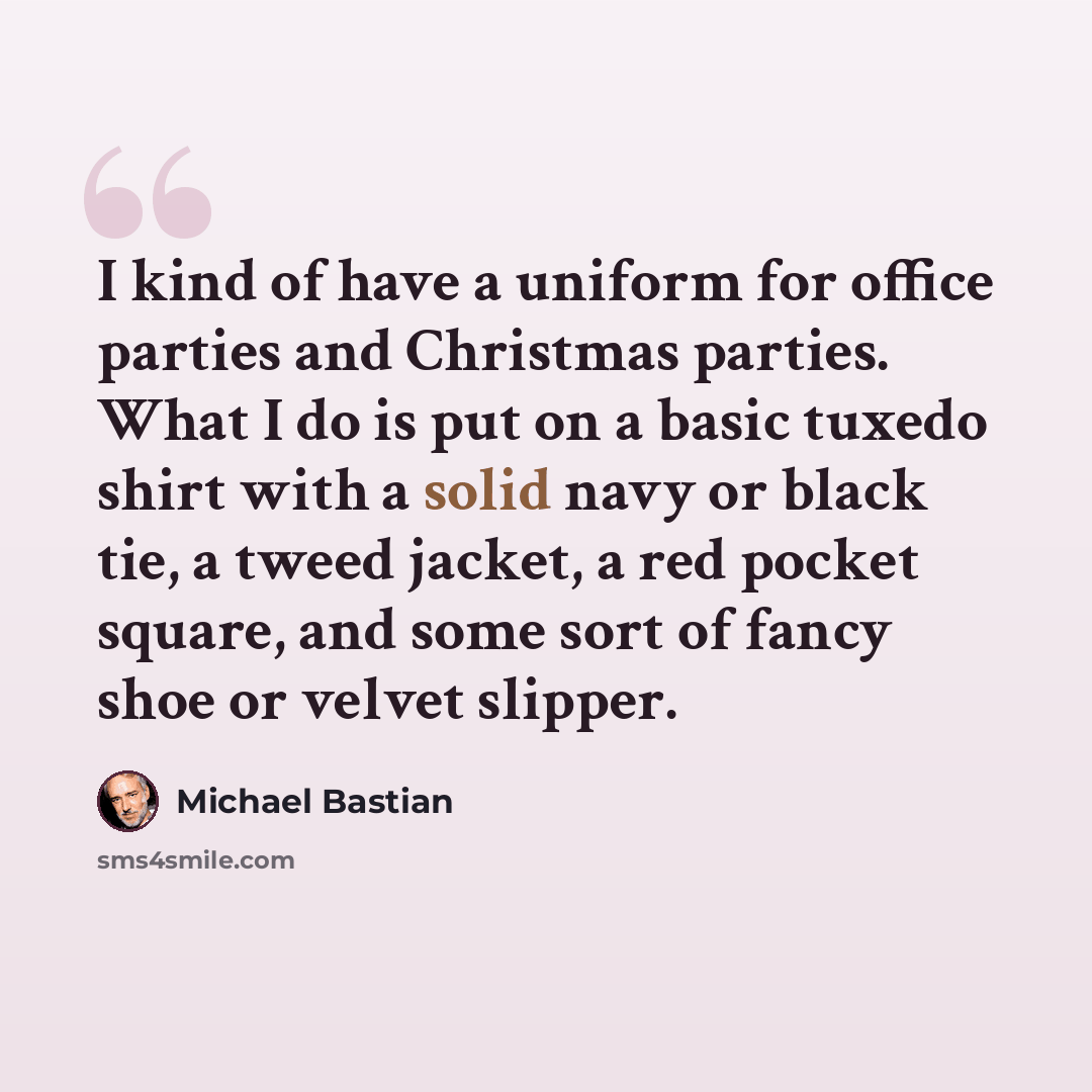 “I kind of have a uniform for office parties and Christmas parties. What I do is put on a basic tuxedo shirt with a solid navy or black tie, a tweed jacket, a red pocket square, and some sort of fancy shoe or velvet slipper.” quote by Michael Bastian