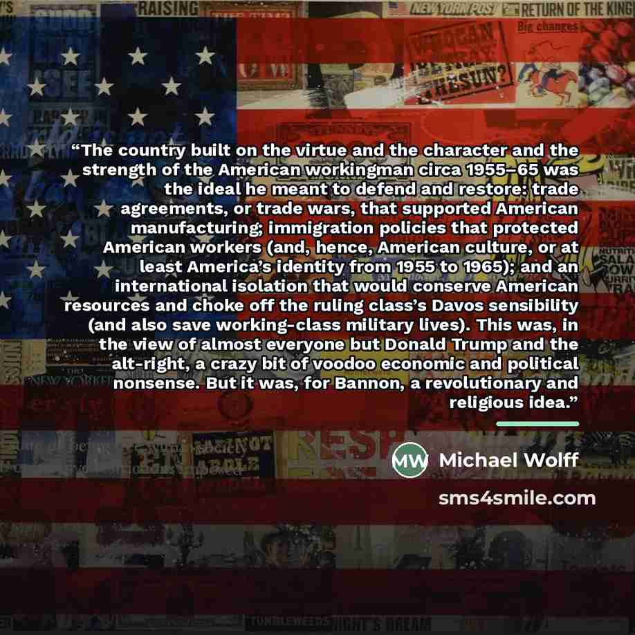 “The country built on the virtue and the character and the strength of the American workingman circa 1955–65 was the ideal he meant to defend and restore: trade agreements, or trade wars, that supported American manufacturing; immigration policies that protected American workers (and, hence…” quote by Michael Wolff