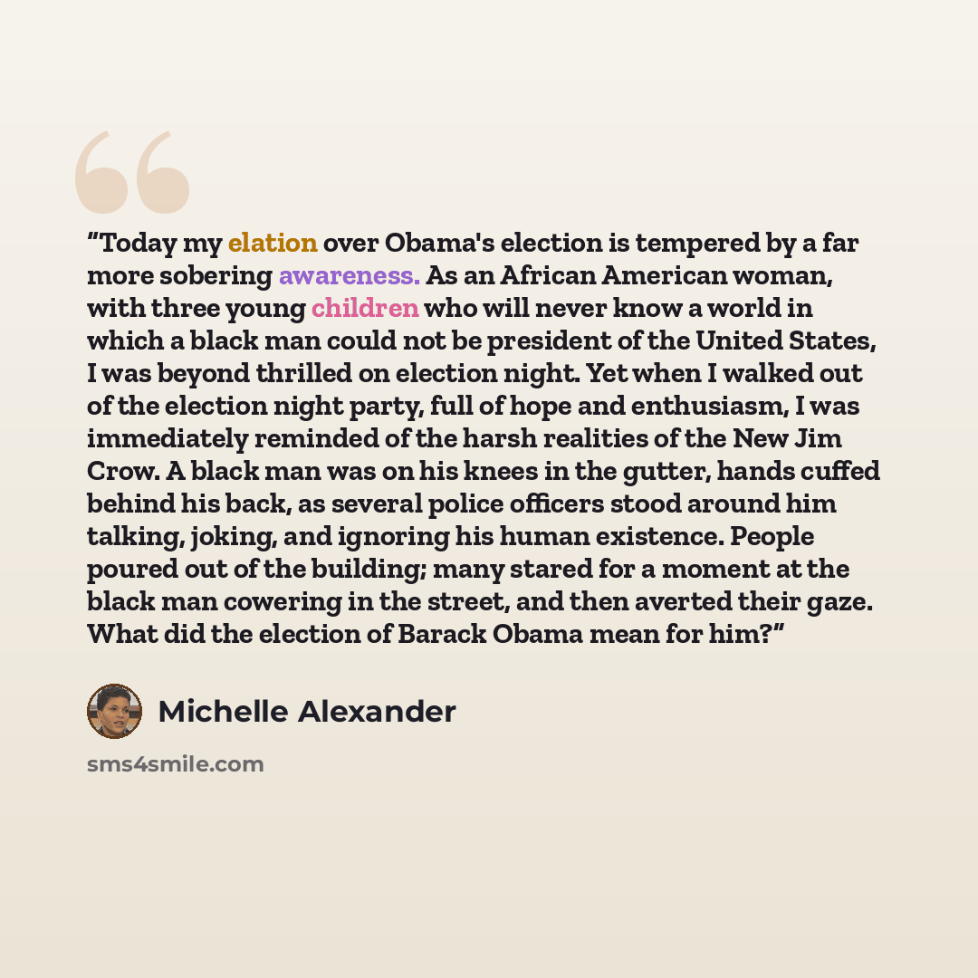 “Today my elation over Obama's election is tempered by a far more sobering awareness. As an African American woman, with three young children who will never know a world in which a black man could not be president of the United States, I was beyond thrilled on election night. Yet when I walked out…” quote by Michelle Alexander