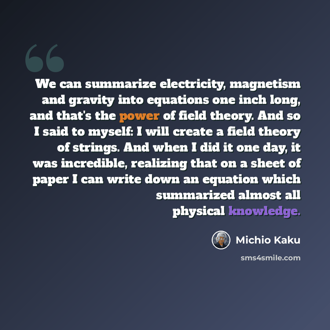 “We can summarize electricity, magnetism and gravity into equations one inch long, and that's the power of field theory. And so I said to myself: I will create a field theory of strings. And when I did it one day, it was incredible, realizing that on a sheet of paper I can write down an equation…” quote by Michio Kaku